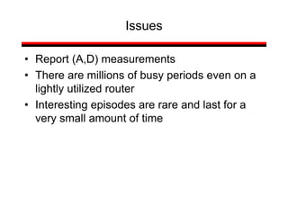 Issues
• Report (A,D) measurements
• There are millions of busy periods even on a
lightly utilized router
• Interesting episodes are rare and last for a
very small amount of time
 