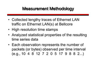 Measurement Methodology
• Collected lengthy traces of Ethernet LAN
traffic on Ethernet LAN(s) at Bellcore
• High resolution time stamps
• Analyzed statistical properties of the resulting
time series data
• Each observation represents the number of
packets (or bytes) observed per time interval
(e.g., 10 4 8 12 7 2 0 5 17 9 8 8 2...)
 