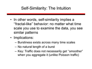 • In other words, self-similarity implies a
‘‘fractal-like’’ behavior: no matter what time
scale you use to examine the data, you see
similar patterns
• Implications:
– Burstiness exists across many time scales
– No natural length of a burst
– Key: Traffic does not necessarily get ‘‘smoother”
when you aggregate it (unlike Poisson traffic)
Self-Similarity: The Intuition
 