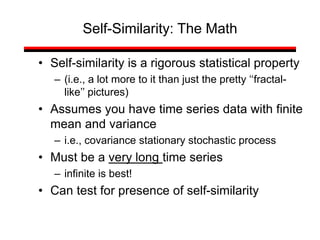 • Self-similarity is a rigorous statistical property
– (i.e., a lot more to it than just the pretty ‘‘fractal-
like’’ pictures)
• Assumes you have time series data with finite
mean and variance
– i.e., covariance stationary stochastic process
• Must be a very long time series
– infinite is best!
• Can test for presence of self-similarity
Self-Similarity: The Math
 