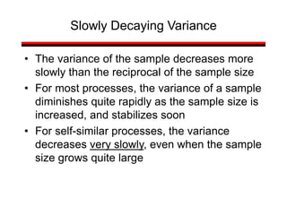 • The variance of the sample decreases more
slowly than the reciprocal of the sample size
• For most processes, the variance of a sample
diminishes quite rapidly as the sample size is
increased, and stabilizes soon
• For self-similar processes, the variance
decreases very slowly, even when the sample
size grows quite large
Slowly Decaying Variance
 
