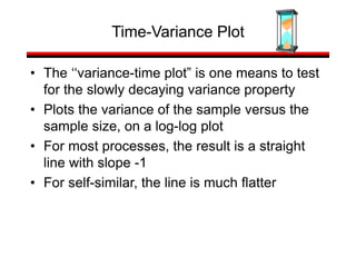 • The ‘‘variance-time plot” is one means to test
for the slowly decaying variance property
• Plots the variance of the sample versus the
sample size, on a log-log plot
• For most processes, the result is a straight
line with slope -1
• For self-similar, the line is much flatter
Time-Variance Plot
 