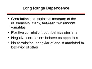 • Correlation is a statistical measure of the
relationship, if any, between two random
variables
• Positive correlation: both behave similarly
• Negative correlation: behave as opposites
• No correlation: behavior of one is unrelated to
behavior of other
Long Range Dependence
 