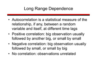• Autocorrelation is a statistical measure of the
relationship, if any, between a random
variable and itself, at different time lags
• Positive correlation: big observation usually
followed by another big, or small by small
• Negative correlation: big observation usually
followed by small, or small by big
• No correlation: observations unrelated
Long Range Dependence
 