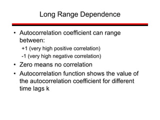 • Autocorrelation coefficient can range
between:
+1 (very high positive correlation)
-1 (very high negative correlation)
• Zero means no correlation
• Autocorrelation function shows the value of
the autocorrelation coefficient for different
time lags k
Long Range Dependence
 