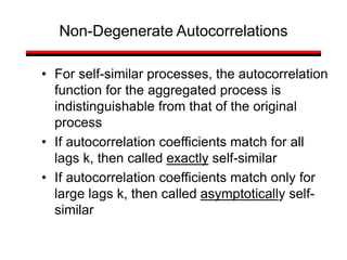 • For self-similar processes, the autocorrelation
function for the aggregated process is
indistinguishable from that of the original
process
• If autocorrelation coefficients match for all
lags k, then called exactly self-similar
• If autocorrelation coefficients match only for
large lags k, then called asymptotically self-
similar
Non-Degenerate Autocorrelations
 