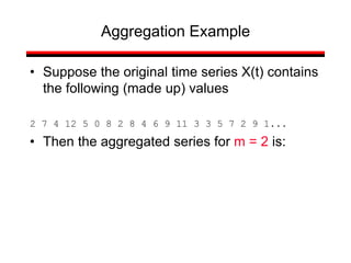 • Suppose the original time series X(t) contains
the following (made up) values
2 7 4 12 5 0 8 2 8 4 6 9 11 3 3 5 7 2 9 1...
• Then the aggregated series for m = 2 is:
Aggregation Example
 