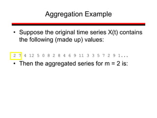 • Suppose the original time series X(t) contains
the following (made up) values:
2 7 4 12 5 0 8 2 8 4 6 9 11 3 3 5 7 2 9 1...
• Then the aggregated series for m = 2 is:
Aggregation Example
 