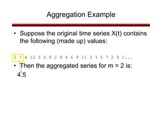 • Suppose the original time series X(t) contains
the following (made up) values:
2 7 4 12 5 0 8 2 8 4 6 9 11 3 3 5 7 2 9 1...
• Then the aggregated series for m = 2 is:
4.5
Aggregation Example
 