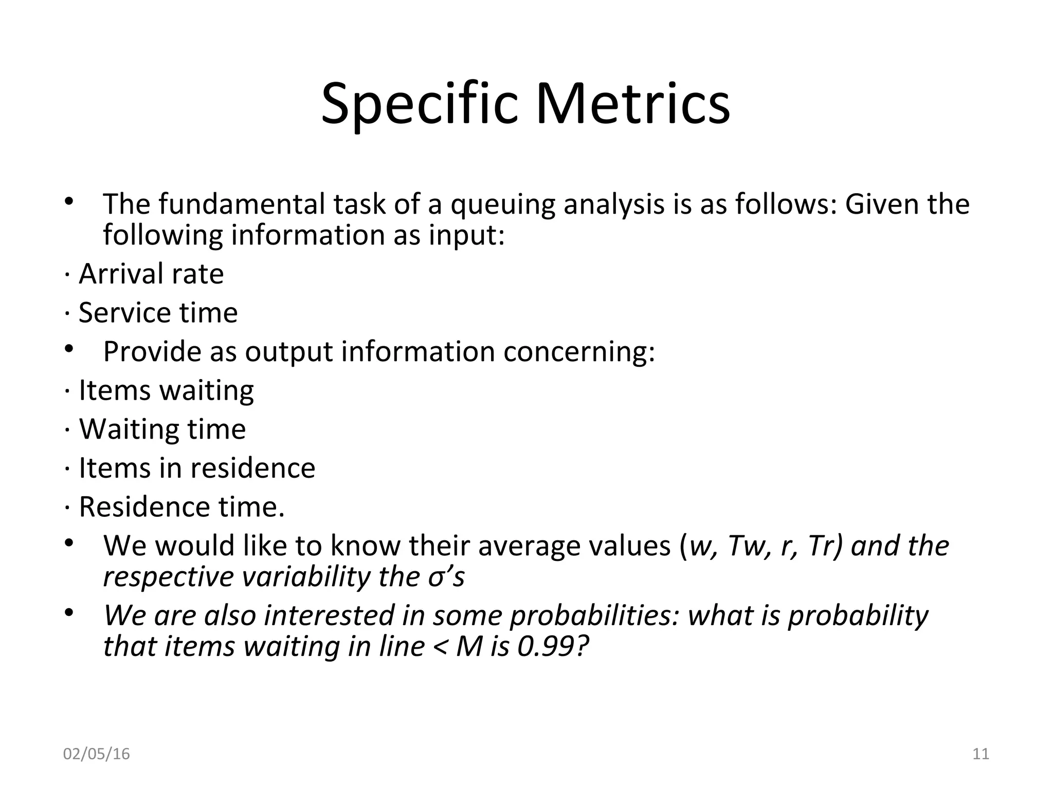 Specific Metrics
• The fundamental task of a queuing analysis is as follows: Given the
following information as input:
· Arrival rate
· Service time
• Provide as output information concerning:
· Items waiting
· Waiting time
· Items in residence
· Residence time.
• We would like to know their average values (w, Tw, r, Tr) and the
respective variability the σ’s
• We are also interested in some probabilities: what is probability
that items waiting in line < M is 0.99?
02/05/16 11
 