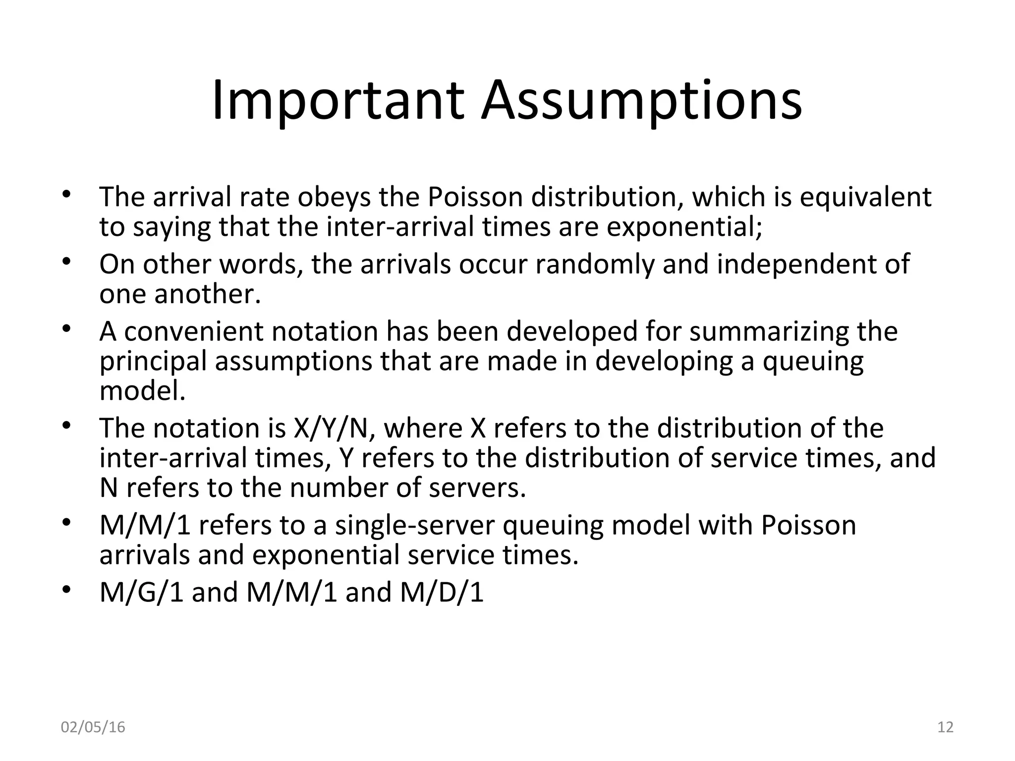 Important Assumptions
• The arrival rate obeys the Poisson distribution, which is equivalent
to saying that the inter-arrival times are exponential;
• On other words, the arrivals occur randomly and independent of
one another.
• A convenient notation has been developed for summarizing the
principal assumptions that are made in developing a queuing
model.
• The notation is X/Y/N, where X refers to the distribution of the
inter-arrival times, Y refers to the distribution of service times, and
N refers to the number of servers.
• M/M/1 refers to a single-server queuing model with Poisson
arrivals and exponential service times.
• M/G/1 and M/M/1 and M/D/1
02/05/16 12
 