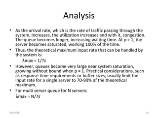 Analysis
• As the arrival rate, which is the rate of traffic passing through the
system, increases, the utilization increases and with it, congestion.
The queue becomes longer, increasing waiting time. At ρ = 1, the
server becomes saturated, working 100% of the time.
• Thus, the theoretical maximum input rate that can be handled by
the system is:
λmax = 1/Ts
• However, queues become very large near system saturation,
growing without bound when ρ = 1. Practical considerations, such
as response time requirements or buffer sizes, usually limit the
input rate for a single server to 70-90% of the theoretical
maximum.
• For multi server queue for N servers:
λmax = N/Ts
02/05/16 10
 