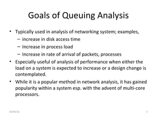 Goals of Queuing Analysis
• Typically used in analysis of networking system; examples,
– increase in disk access time
– Increase in process load
– Increase in rate of arrival of packets, processes
• Especially useful of analysis of performance when either the
load on a system is expected to increase or a design change is
contemplated.
• While it is a popular method in network analysis, it has gained
popularity within a system esp. with the advent of multi-core
processors.
02/05/16 3
 