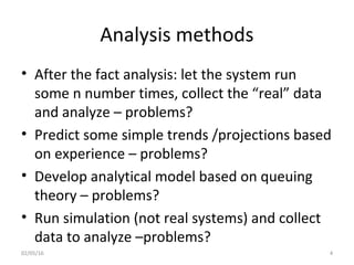 Analysis methods
• After the fact analysis: let the system run
some n number times, collect the “real” data
and analyze – problems?
• Predict some simple trends /projections based
on experience – problems?
• Develop analytical model based on queuing
theory – problems?
• Run simulation (not real systems) and collect
data to analyze –problems?
02/05/16 4
 