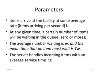 Parameters
• Items arrive at the facility at some average
rate (items arriving per second) l.
• At any given time, a certain number of items
will be waiting in the queue (zero or more);
• The average number waiting is w, and the
mean time that an item must wait is Tw.
• The server handles incoming items with an
average service time Ts;
02/05/16 8
 