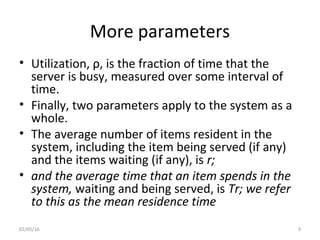 More parameters
• Utilization, ρ, is the fraction of time that the
server is busy, measured over some interval of
time.
• Finally, two parameters apply to the system as a
whole.
• The average number of items resident in the
system, including the item being served (if any)
and the items waiting (if any), is r;
• and the average time that an item spends in the
system, waiting and being served, is Tr; we refer
to this as the mean residence time
02/05/16 9
 