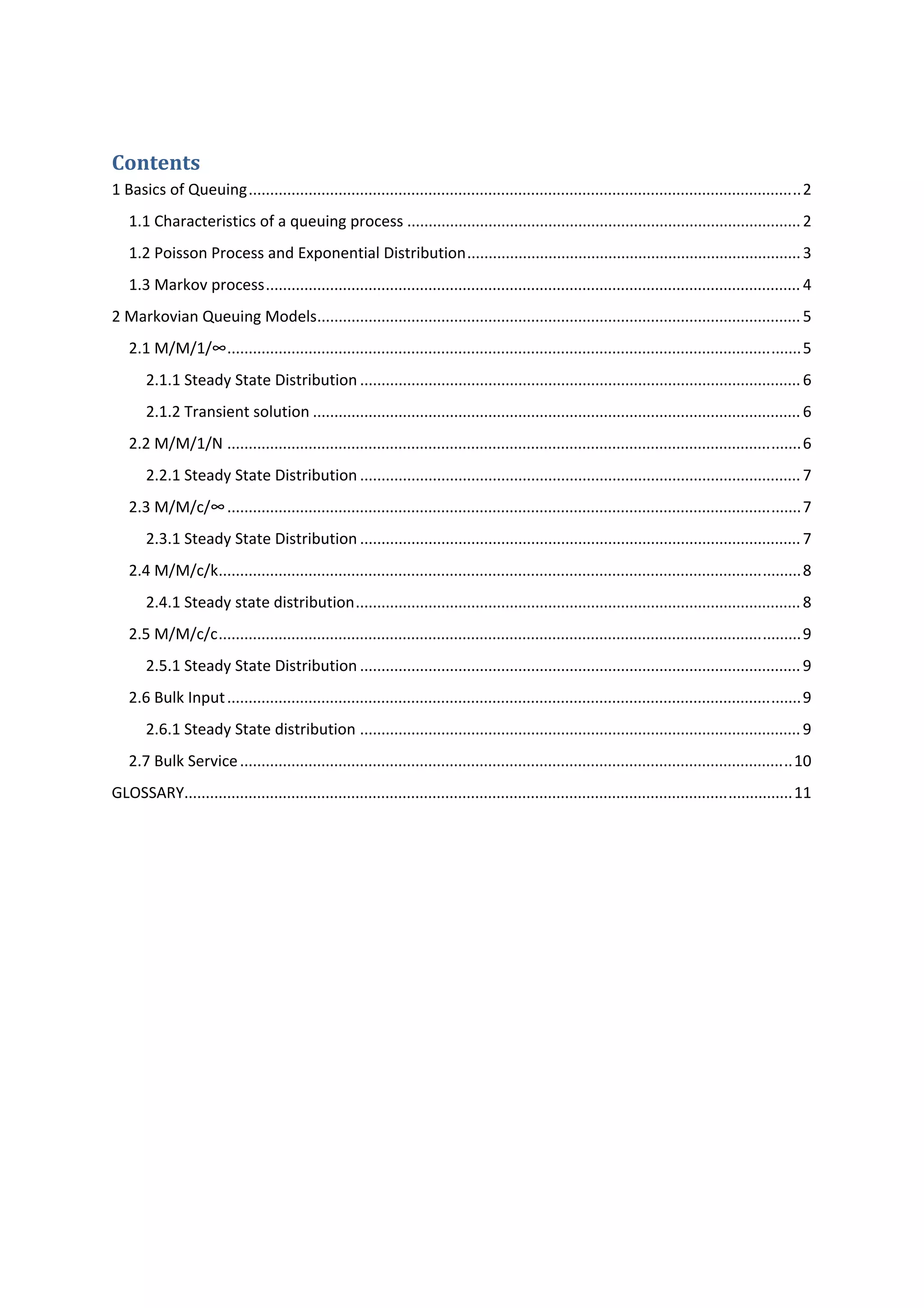 Contents 
1 Basics of Queuing ................................................................................................................................. 2 
1.1 Characteristics of a queuing process ............................................................................................ 2 
1.2 Poisson Process and Exponential Distribution .............................................................................. 3 
1.3 Markov process ............................................................................................................................. 4 
2 Markovian Queuing Models ................................................................................................................. 5 
2.1 M/M/1/∞ ...................................................................................................................................... 5 
2.1.1 Steady State Distribution ....................................................................................................... 6 
2.1.2 Transient solution .................................................................................................................. 6 
2.2 M/M/1/N ...................................................................................................................................... 6 
2.2.1 Steady State Distribution ....................................................................................................... 7 
2.3 M/M/c/∞ ...................................................................................................................................... 7 
2.3.1 Steady State Distribution ....................................................................................................... 7 
2.4 M/M/c/k ........................................................................................................................................ 8 
2.4.1 Steady state distribution ........................................................................................................ 8 
2.5 M/M/c/c ........................................................................................................................................ 9 
2.5.1 Steady State Distribution ....................................................................................................... 9 
2.6 Bulk Input ...................................................................................................................................... 9 
2.6.1 Steady State distribution ....................................................................................................... 9 
2.7 Bulk Service ................................................................................................................................. 10 
GLOSSARY.............................................................................................................................................. 11 
 
 