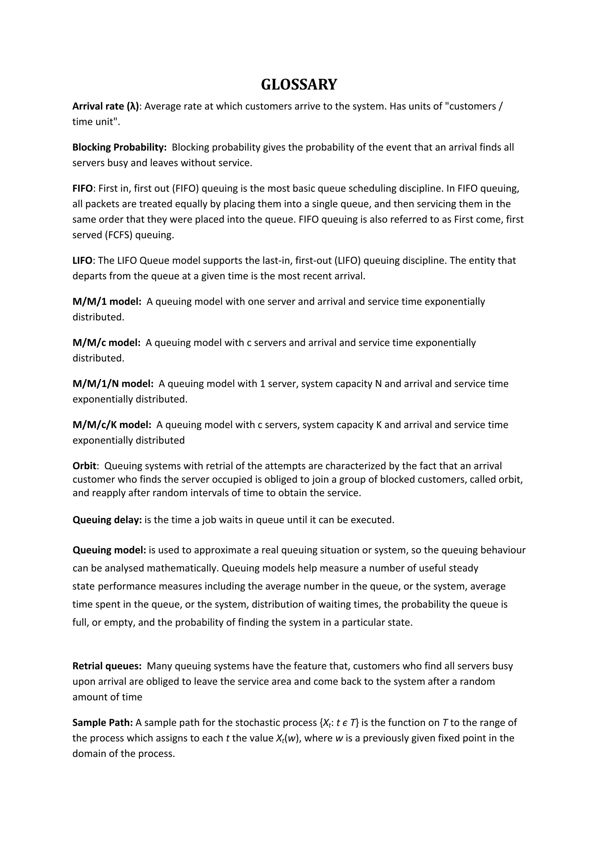 GLOSSARY 
Arrival rate (λ): Average rate at which customers arrive to the system. Has units of "customers / 
time unit".  
Blocking Probability:  Blocking probability gives the probability of the event that an arrival finds all 
servers busy and leaves without service. 
FIFO: First in, first out (FIFO) queuing is the most basic queue scheduling discipline. In FIFO queuing, 
all packets are treated equally by placing them into a single queue, and then servicing them in the 
same order that they were placed into the queue. FIFO queuing is also referred to as First come, first 
served (FCFS) queuing. 
LIFO: The LIFO Queue model supports the last‐in, first‐out (LIFO) queuing discipline. The entity that 
departs from the queue at a given time is the most recent arrival. 
M/M/1 model:  A queuing model with one server and arrival and service time exponentially 
distributed. 
M/M/c model:  A queuing model with c servers and arrival and service time exponentially 
distributed. 
M/M/1/N model:  A queuing model with 1 server, system capacity N and arrival and service time 
exponentially distributed. 
M/M/c/K model:  A queuing model with c servers, system capacity K and arrival and service time 
exponentially distributed  
Orbit:  Queuing systems with retrial of the attempts are characterized by the fact that an arrival 
customer who finds the server occupied is obliged to join a group of blocked customers, called orbit, 
and reapply after random intervals of time to obtain the service. 
 
Queuing delay: is the time a job waits in queue until it can be executed. 
Queuing model: is used to approximate a real queuing situation or system, so the queuing behaviour 
can be analysed mathematically. Queuing models help measure a number of useful steady 
state performance measures including the average number in the queue, or the system, average 
time spent in the queue, or the system, distribution of waiting times, the probability the queue is 
full, or empty, and the probability of finding the system in a particular state. 
 
Retrial queues:  Many queuing systems have the feature that, customers who find all servers busy 
upon arrival are obliged to leave the service area and come back to the system after a random 
amount of time 
Sample Path: A sample path for the stochastic process {Xt: t є T} is the function on T to the range of 
the process which assigns to each t the value Xt(w), where w is a previously given fixed point in the 
domain of the process.  
 