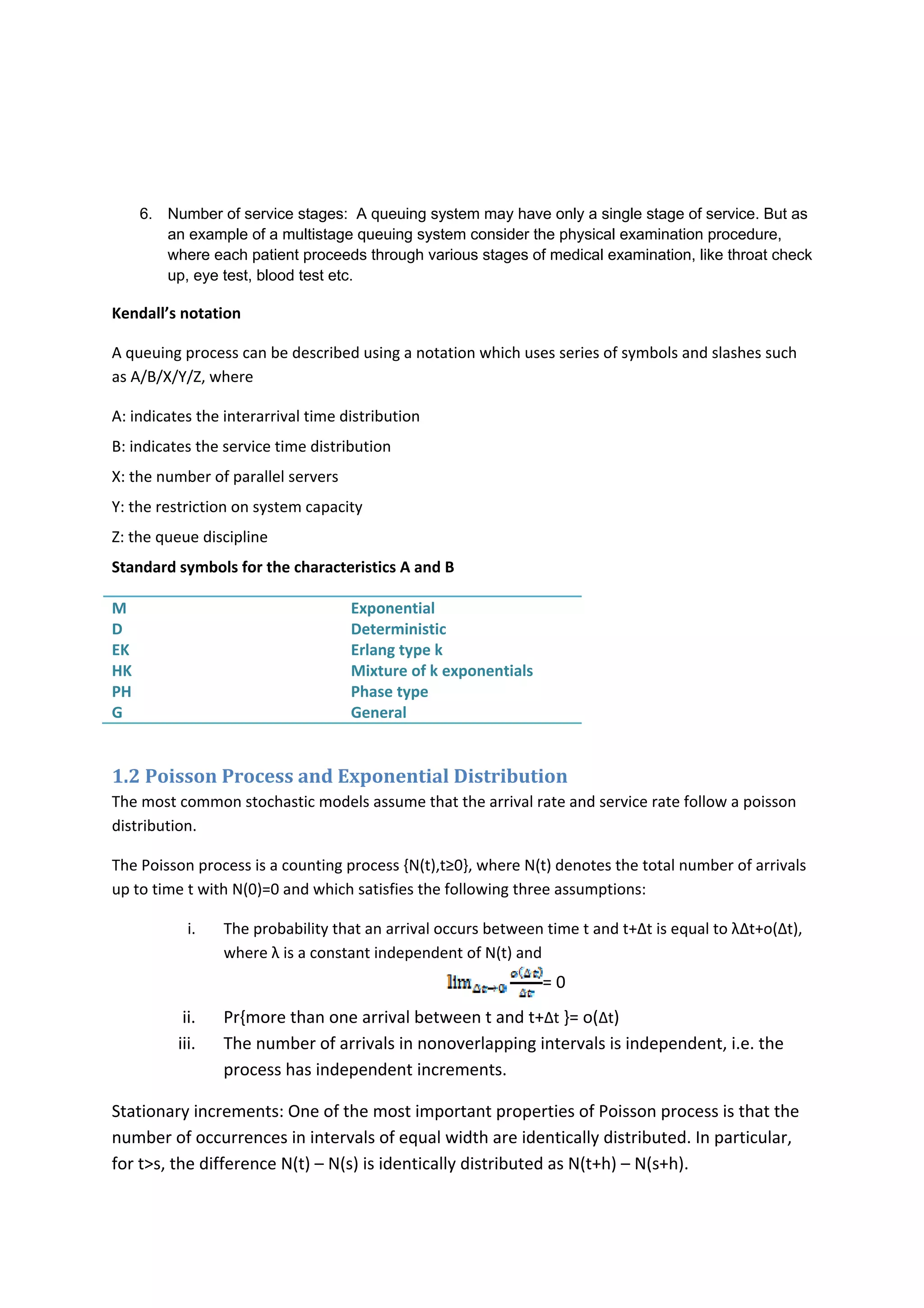 6. Number of service stages: A queuing system may have only a single stage of service. But as
an example of a multistage queuing system consider the physical examination procedure,
where each patient proceeds through various stages of medical examination, like throat check
up, eye test, blood test etc.
Kendall’s notation 
A queuing process can be described using a notation which uses series of symbols and slashes such 
as A/B/X/Y/Z, where  
A: indicates the interarrival time distribution 
B: indicates the service time distribution 
X: the number of parallel servers 
Y: the restriction on system capacity 
Z: the queue discipline 
Standard symbols for the characteristics A and B 
M 
D 
EK 
HK 
PH 
G 
Exponential 
Deterministic 
Erlang type k 
Mixture of k exponentials 
Phase type 
General 
 
1.2 Poisson Process and Exponential Distribution 
The most common stochastic models assume that the arrival rate and service rate follow a poisson 
distribution. 
The Poisson process is a counting process {N(t),t≥0}, where N(t) denotes the total number of arrivals 
up to time t with N(0)=0 and which satisfies the following three assumptions: 
i. The probability that an arrival occurs between time t and t+∆t is equal to λ∆t+o(∆t), 
where λ is a constant independent of N(t) and 
= 0 
ii. Pr{more than one arrival between t and t+∆t }= o(∆t) 
iii. The number of arrivals in nonoverlapping intervals is independent, i.e. the 
process has independent increments. 
Stationary increments: One of the most important properties of Poisson process is that the 
number of occurrences in intervals of equal width are identically distributed. In particular, 
for t>s, the difference N(t) – N(s) is identically distributed as N(t+h) – N(s+h). 
 