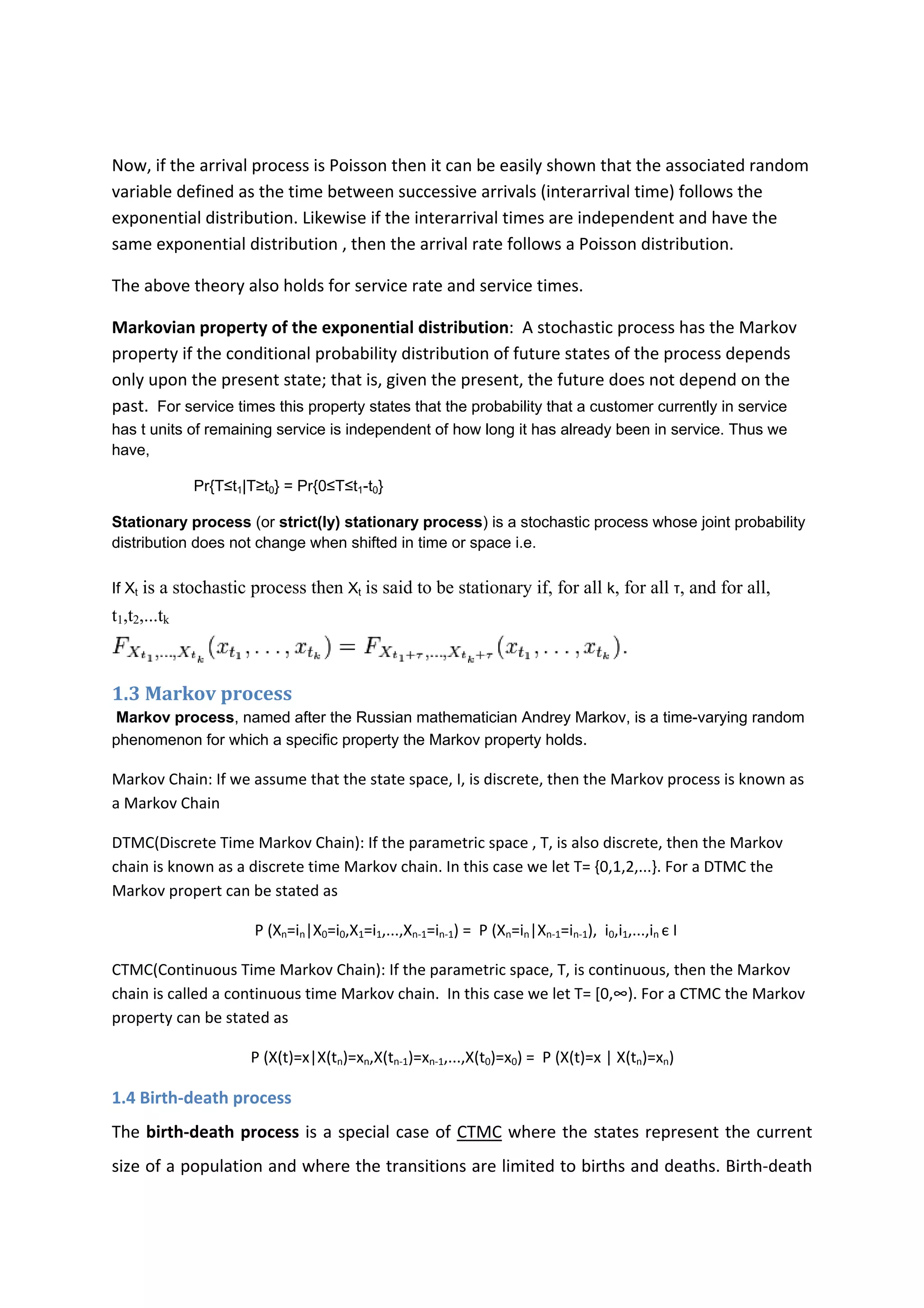  
Now, if the arrival process is Poisson then it can be easily shown that the associated random 
variable defined as the time between successive arrivals (interarrival time) follows the 
exponential distribution. Likewise if the interarrival times are independent and have the 
same exponential distribution , then the arrival rate follows a Poisson distribution. 
The above theory also holds for service rate and service times. 
Markovian property of the exponential distribution:  A stochastic process has the Markov 
property if the conditional probability distribution of future states of the process depends 
only upon the present state; that is, given the present, the future does not depend on the
past. For service times this property states that the probability that a customer currently in service
has t units of remaining service is independent of how long it has already been in service. Thus we
have,
Pr{T≤t1|T≥t0} = Pr{0≤T≤t1-t0}
Stationary process (or strict(ly) stationary process) is a stochastic process whose joint probability
distribution does not change when shifted in time or space i.e.
If Xt is a stochastic process then Xt is said to be stationary if, for all k, for all τ, and for all,
t1,t2,...tk
1.3 Markov process 
Markov process, named after the Russian mathematician Andrey Markov, is a time-varying random
phenomenon for which a specific property the Markov property holds. 
Markov Chain: If we assume that the state space, I, is discrete, then the Markov process is known as 
a Markov Chain 
DTMC(Discrete Time Markov Chain): If the parametric space , T, is also discrete, then the Markov 
chain is known as a discrete time Markov chain. In this case we let T= {0,1,2,...}. For a DTMC the 
Markov propert can be stated as  
                                     P (Xn=in|X0=i0,X1=i1,...,Xn‐1=in‐1) =  P (Xn=in|Xn‐1=in‐1),  i0,i1,...,in є I 
CTMC(Continuous Time Markov Chain): If the parametric space, T, is continuous, then the Markov 
chain is called a continuous time Markov chain.  In this case we let T= [0,∞). For a CTMC the Markov 
property can be stated as  
                                    P (X(t)=x|X(tn)=xn,X(tn‐1)=xn‐1,...,X(t0)=x0) =  P (X(t)=x | X(tn)=xn) 
1.4 Birth‐death process 
The birth‐death process is a special case of CTMC where the states represent the current 
size of a population and where the transitions are limited to births and deaths. Birth‐death 
 