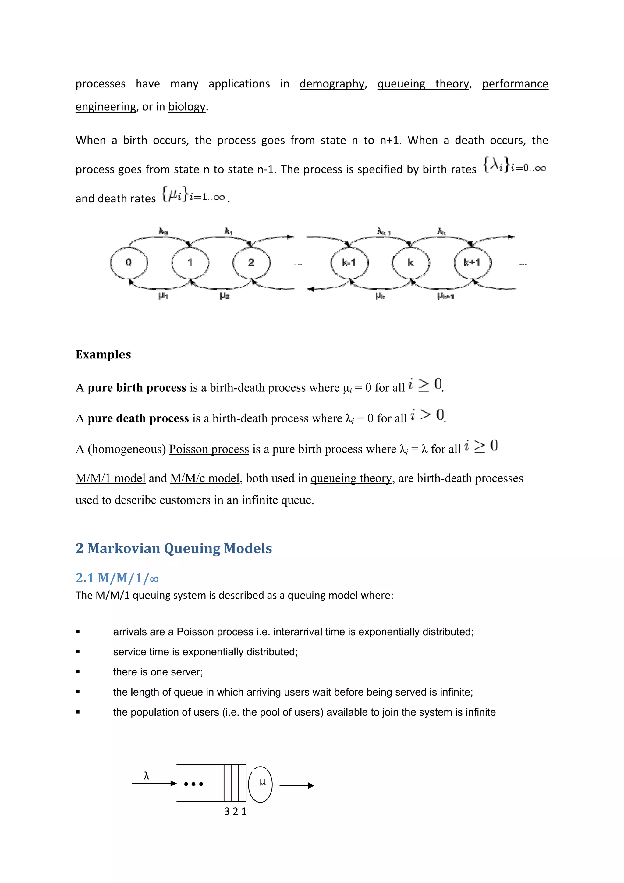 processes  have  many  applications  in  demography,  queueing  theory,  performance 
engineering, or in biology. 
When  a  birth  occurs,  the  process  goes  from  state  n  to  n+1.  When  a  death  occurs,  the 
process goes from state n to state n‐1. The process is specified by birth rates 
and death rates  . 
              
 
Examples 
A pure birth process is a birth-death process where μi = 0 for all .
A pure death process is a birth-death process where λi = 0 for all .
A (homogeneous) Poisson process is a pure birth process where λi = λ for all
M/M/1 model and M/M/c model, both used in queueing theory, are birth-death processes
used to describe customers in an infinite queue.
2 Markovian Queuing Models 
2.1 M/M/1/∞ 
The M/M/1 queuing system is described as a queuing model where: 
arrivals are a Poisson process i.e. interarrival time is exponentially distributed;
service time is exponentially distributed;
there is one server;
the length of queue in which arriving users wait before being served is infinite;
the population of users (i.e. the pool of users) available to join the system is infinite
 
                       
                                                                                            
                                                     
λ 
3 2 1 
µ
 