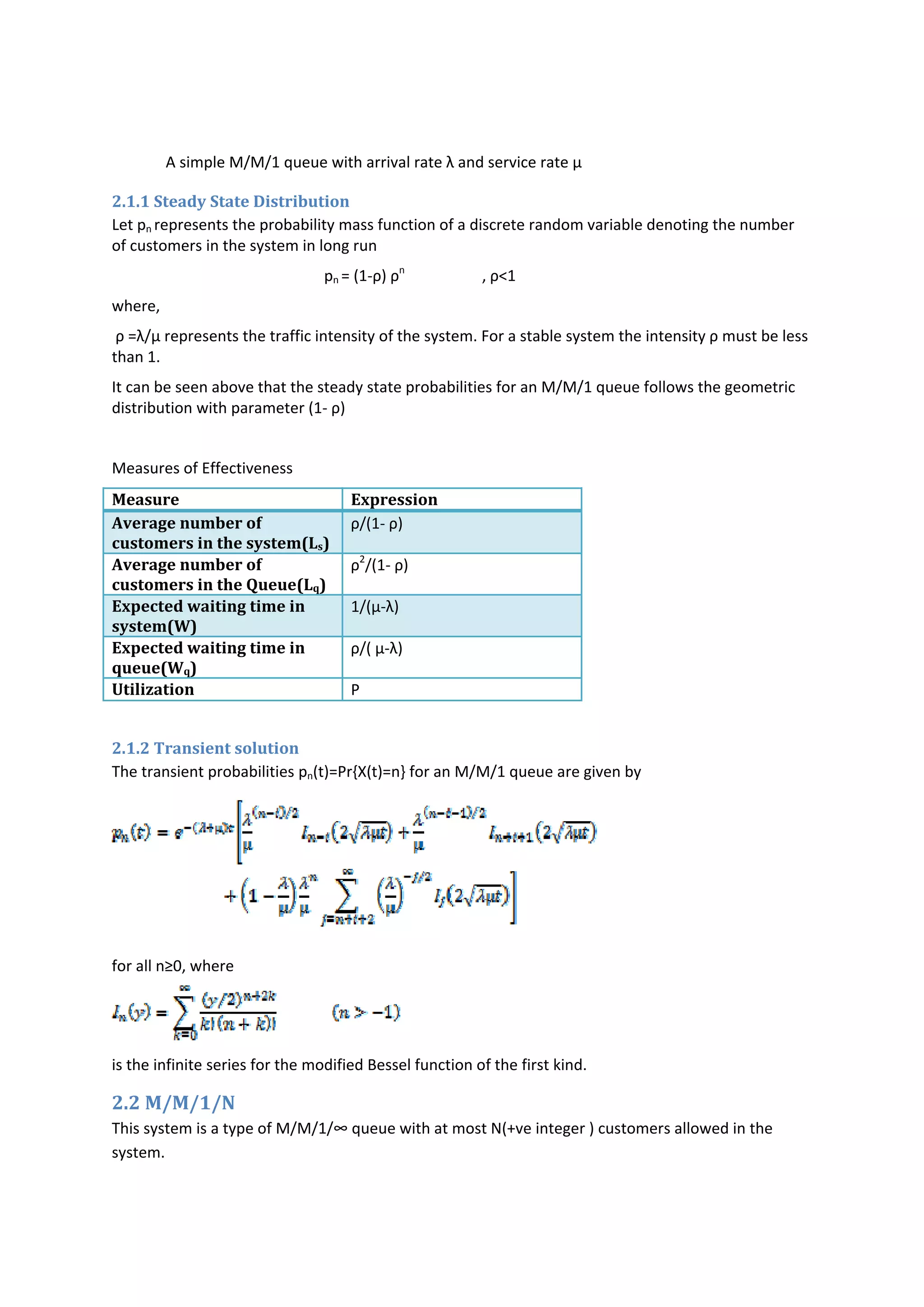           
              A simple M/M/1 queue with arrival rate λ and service rate µ             
2.1.1 Steady State Distribution 
Let pn represents the probability mass function of a discrete random variable denoting the number 
of customers in the system in long run    
                                                       pn = (1‐ρ) ρn
                    , ρ<1 
where, 
 ρ =λ/µ represents the traffic intensity of the system. For a stable system the intensity ρ must be less 
than 1.  
It can be seen above that the steady state probabilities for an M/M/1 queue follows the geometric 
distribution with parameter (1‐ ρ) 
 
Measures of Effectiveness  
Measure  Expression  
Average number of 
customers in the system(Ls) 
ρ/(1‐ ρ) 
Average number of 
customers in the Queue(Lq) 
ρ2
/(1‐ ρ) 
Expected waiting time in 
system(W) 
1/(µ‐λ) 
Expected waiting time in 
queue(Wq) 
ρ/( µ‐λ) 
Utilization  Ρ 
 
2.1.2 Transient solution 
The transient probabilities pn(t)=Pr{X(t)=n} for an M/M/1 queue are given by 
 
for all n≥0, where 
 
is the infinite series for the modified Bessel function of the first kind.  
2.2 M/M/1/N  
This system is a type of M/M/1/∞ queue with at most N(+ve integer ) customers allowed in the 
system. 
 
