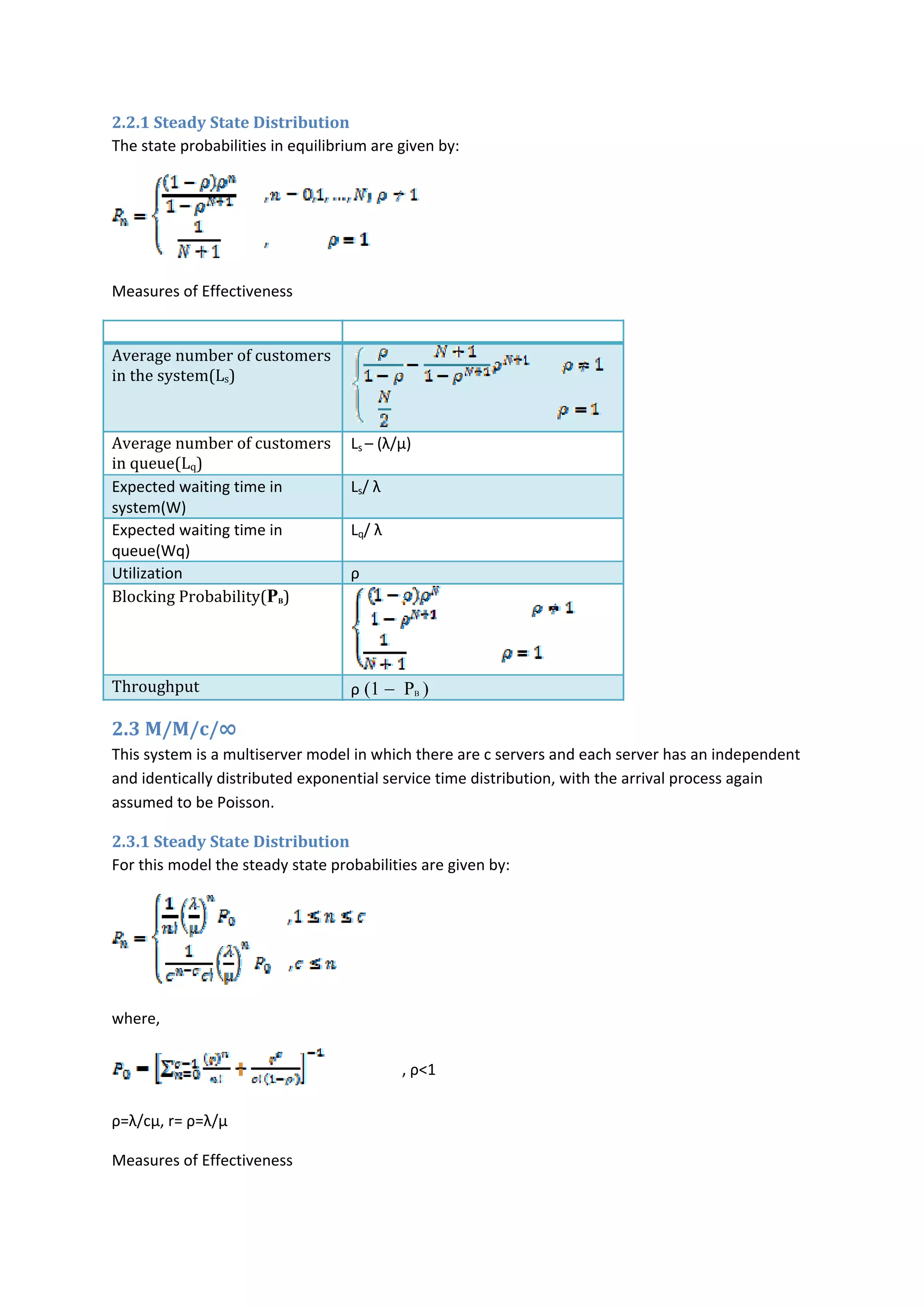 2.2.1 Steady State Distribution 
The state probabilities in equilibrium are given by: 
 
Measures of Effectiveness 
Measure  Expression  
Average number of customers 
in the system(Ls) 
Average number of customers 
in queue(Lq) 
Ls – (λ/µ) 
 
Expected waiting time in 
system(W) 
Ls/ λ 
Expected waiting time in 
queue(Wq) 
Lq/ λ 
Utilization  ρ 
Blocking Probability(PB) 
Throughput  ρ (1 − PB ) 
2.3 M/M/c/∞ 
This system is a multiserver model in which there are c servers and each server has an independent 
and identically distributed exponential service time distribution, with the arrival process again 
assumed to be Poisson. 
2.3.1 Steady State Distribution 
For this model the steady state probabilities are given by: 
 
where,  
                    , ρ<1 
ρ=λ/cµ, r= ρ=λ/µ 
Measures of Effectiveness 
 