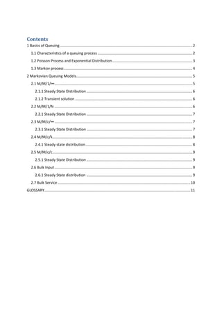 Contents 
1 Basics of Queuing ................................................................................................................................. 2 
1.1 Characteristics of a queuing process ............................................................................................ 2 
1.2 Poisson Process and Exponential Distribution .............................................................................. 3 
1.3 Markov process ............................................................................................................................. 4 
2 Markovian Queuing Models ................................................................................................................. 5 
2.1 M/M/1/∞ ...................................................................................................................................... 5 
2.1.1 Steady State Distribution ....................................................................................................... 6 
2.1.2 Transient solution .................................................................................................................. 6 
2.2 M/M/1/N ...................................................................................................................................... 6 
2.2.1 Steady State Distribution ....................................................................................................... 7 
2.3 M/M/c/∞ ...................................................................................................................................... 7 
2.3.1 Steady State Distribution ....................................................................................................... 7 
2.4 M/M/c/k ........................................................................................................................................ 8 
2.4.1 Steady state distribution ........................................................................................................ 8 
2.5 M/M/c/c ........................................................................................................................................ 9 
2.5.1 Steady State Distribution ....................................................................................................... 9 
2.6 Bulk Input ...................................................................................................................................... 9 
2.6.1 Steady State distribution ....................................................................................................... 9 
2.7 Bulk Service ................................................................................................................................. 10 
GLOSSARY.............................................................................................................................................. 11 
 
 