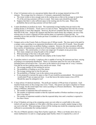 5. (Case 1) Customers arrive at a one-person barber shop with an average interarrival time of 20
   minutes. The average time for a haircut is 12 minutes, exponentially distributed.
   a. The owner wishes to have enough seats in the waiting area so that on the average no more than
       5% of the arriving customers will have to stand. How many seats should be provided?
   b. Suppose that there is only sufficient space in the waiting area for five seats. What is the
       probability that an arriving customer will not find a seat?

6. A plant distributes its products by truck. The exponential average loading time per truck at the
   loading facility is 20 minutes. Trucks arrive at a rate of 2/hour. Management feels that the existing
   loading facility is more than adequate. However, the drivers complain that they have to wait more
   than half of the time. Analyze the situation and find how much money the company can save if the
   waiting time of a truck is figured at P10/hr and the plant is in operation 8 hours per day. An
   automatic device that can load 10 trucks per hour is available at a cost of P90/day over the cost of the
   existing facility.

7. Campers arrive at the County Park at a Poisson rate of 100 per month. The time spent in the park by
   a camper varies according to an exponential distribution with a mean of 0.10 month. Since the park
   is very large, campers have no problem finding a campsite. However, the state recreation officials
   have a policy of maintaining a certain level of forest-ranger workforce for the convenience and safety
   of the campers. The current policy is to have one ranger per 10 campers at any given time.
   a. How many campers are using the park on the average?
   b. What percentage of the time is the park empty?
   c. How many forest rangers should the state employ at the County Park?

8. A gasoline station is served by 1 employee who is capable of serving 30 customers per hour, varying
   according to an exponential distribution. There is a maximum space for five cars in the station,
   including those served and in line. Cars arrive at the station at an average rate of every 3 minutes.
   Cars that do not have parking spaces leave and do not return. Find:
   a. The average number of cars waiting for service.
   b. The probability of finding no car in the station.
   c. The average waiting time in line for each car.
   d. The probability of finding 3 cars in the station at any given time.
   e. It was proposed to increase the space so that 10 cars would be accommodated. The investment
        would entail P5 per car space per hour. A car that leaves the station means a loss of P10.
        Should the space be enlarged or not?

9. A shop utilizes 10 identical machines. The profit per machine is P40 per hour of operation. Each
   machine breaks down on the average once every 7 hours. One person can repair a machine in 4 hours
   on the average, but the actual repair time varies according to a Poisson distribution. The repairman’s
   salary is P60/hour. Determine:
   a. The number of repairmen that will minimize cost.
    b. The number of repairmen needed so that the expected number of broken machines at any given
       time is less than 4.
   c. The number of repairmen needed so that the expected delay time until a machine is repaired is
       less than 4 hours.

10. (Case 2) Students arriving at the computing center can wait either at a small table in the center
    (which will seat four students) or if the table is full they can go to a nearby student lounge or they
    can wait in the hall. What percentage of time will the waiting area inside the computing center be
    sufficient to accommodate the waiting students?

11. The city of Manila operates a large fleet of police squad cars. When a car breaks down due to a
    minor malfunction it is sent to a single-garage repair facility where it is repaired by a crew of
 