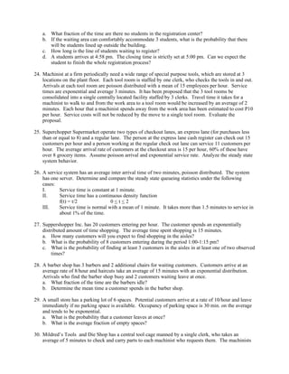 a. What fraction of the time are there no students in the registration center?
    b. If the waiting area can comfortably accommodate 3 students, what is the probability that there
       will be students lined up outside the building.
    c. How long is the line of students waiting to register?
    d. A students arrives at 4:58 pm. The closing time is strictly set at 5:00 pm. Can we expect the
       student to finish the whole registration process?

24. Machinist at a firm periodically need a wide range of special purpose tools, which are stored at 3
    locations on the plant floor. Each tool room is staffed by one clerk, who checks the tools in and out.
    Arrivals at each tool room are poisson distributed with a mean of 15 employees per hour. Service
    times are exponential and average 3 minutes. It has been proposed that the 3 tool rooms be
    consolidated into a single centrally located facility staffed by 3 clerks. Travel time it takes for a
    machinist to walk to and from the work area to a tool room would be increased by an average of 2
    minutes. Each hour that a machinist spends away from the work area has been estimated to cost P10
    per hour. Service costs will not be reduced by the move to a single tool room. Evaluate the
    proposal.

25. Superchopper Supermarket operate two types of checkout lanes, an express lane (for purchases less
    than or equal to 8) and a regular lane. The person at the express lane cash register can check out 15
    customers per hour and a person working at the regular check out lane can service 11 customers per
    hour. The average arrival rate of customers at the checkout area is 15 per hour, 60% of these have
    over 8 grocery items. Assume poisson arrival and exponential service rate. Analyze the steady state
    system behavior.

26. A service system has an average inter arrival time of two minutes, poisson distributed. The system
    has one server. Determine and compare the steady state queueing statistics under the following
    cases:
    I.      Service time is constant at 1 minute.
    II.     Service time has a continuous density function
            f(t) = t/2               0<t<2
    III.    Service time is normal with a mean of 1 minute. It takes more than 1.5 minutes to service in
            about 1% of the time.

27. Suppershopper Inc. has 20 customers entering per hour. The customer spends an exponentially
    distributed amount of time shopping. The average time spent shopping is 15 minutes.
    a. How many customers will you expect to find shopping in the aisles?
    b. What is the probability of 8 customers entering during the period 1:00-1:15 pm?
    c. What is the probability of finding at least 3 customers in the aisles in at least one of two observed
         times?

28. A barber shop has 3 barbers and 2 additional chairs for waiting customers. Customers arrive at an
    average rate of 8/hour and haircuts take an average of 15 minutes with an exponential distribution.
    Arrivals who find the barber shop busy and 2 customers waiting leave at once.
    a. What fraction of the time are the barbers idle?
    b. Determine the mean time a customer spends in the barber shop.

29. A small store has a parking lot of 6 spaces. Potential customers arrive at a rate of 10/hour and leave
    immediately if no parking space is available. Occupancy of parking space is 30 min. on the average
    and tends to be exponential.
    a. What is the probability that a customer leaves at once?
    b. What is the average fraction of empty spaces?

30. Mildred’s Tools and Die Shop has a central tool cage manned by a single clerk, who takes an
    average of 5 minutes to check and carry parts to each machinist who requests them. The machinists
 