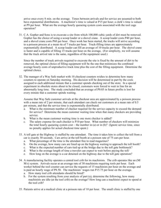 arrive once every 8 min. on the average. Times between arrivals and for service are assumed to both
    have exponential distributions. A machinist’s time is valued at P15 per hour; a clerk’s time is valued
    at P9 per hour. What are the average hourly queueing system costs associated with the tool cage
    operation?

31. C.A. Gopher and Sons is to excavate a site from which 100,000 cubic yards of dirt must be removed.
    Gopher has the choice of using a scoop loader or a shovel crane. A scoop loader costs P40 per hour,
    and a shovel crane costs P60 per hour. Once work has been started, the trucks will arrive according
    to a poisson process at a mean rte of 7 trucks per hour. Truck-filling times are approximately
    exponentially distributed. A scoop loader can fill an average of 10 trucks per hour. The shovel crane
    is faster and is capable of filling 15 trucks per hour on the average, (For simplicity, we will assume
    that the truck arrival rate is the same, regardless of the equipment used.)

    Since the number of truck arrivals required to excavate the site is fixed by the amount of dirt to be
    removed, the optimal choice of filling equipment will be the one that minimizes the combined
    average hourly costs of unproductive truck time plus the cost of the filling equipment. Determine the
    optimal choice.

32. The manager of a Way Safe market with 10 checkout counters wishes to determine how many
    counters to operate on Saturday morning. His decision will be determined in part by the costs
    assigned to each additional minute that a customer spends checking out of the store. In a special
    experiment in obsolete stores about to be closed, customers were forced to wait in line for an
    abnormally long time. The study concluded that an average of P0.05 in future profits is lost for
    every minute that a customer spends waiting.

    Assume that Way Safe customer arrivals at the checkout area are approximated by a poisson process
    with a mean rate of 2 per minute, that each attendant can check out customers at a mean rate of 0.5
    per minute, and that the service time is exponentially distributed.
    a. What is the minimum number of checker required for the service capacity to exceed the demand
         for service? Determine the mean customer waiting time when that many checkers are providing
         service.
    b. What is the mean customer waiting time is one more checker is added?
    c. The salary expense for each checker is P10 per hour. What number of checkers will minimize
         the total hourly queueing system cost – the number in (a) or in (b)? (Ignore service time, since
         no penalty applies for actual checkout time spent.)

33. A toll gate at the Highway is staffed by one attendant. The time it takes him to collect the toll from a
    car is exactly 30 seconds. Cars arrive at the toll booth at a poisson rate of 75 cars per hour.
    a. What percentage of the time is the attendant free to read magazines?
    b. On the average, how many cars are lined up on the highway waiting to approach the toll booth?
    c. What is the expected number of cars tied up at the bridge due to the toll gate bottleneck?
    d. What is the average length of time a traveler can expect to wait before paying the toll/
    e. How long on the average is a car detained on the highway due to the toll gate operation?

34. A manufacturing facility operates a central tool crib for its machinists. The crib operates like an (M/
    M/s) system. Arrivals occur at an average rate of 30 machinists requiring tools per hour. Each
    worker behind the tool counter can service the requests of 15 machinists per hour on the average and
    is paid an hourly wage of P8.50. The machinists’ wages run P15.75 per hour on the average.
    a. How many tool crib attendants should be hired?
    b. For the system resulting from your analysis of part (a), determine the following, how many
        machinists are idle (at the tool crib) on the average? How long can a machinist expect to spend at
        the tool crib?

35. Patients arrive at a medical clinic at a poisson rate of 10 per hour. The small clinic is staffed by one
 