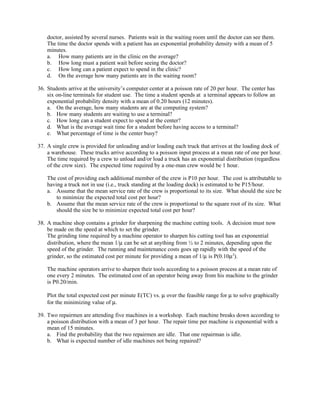 doctor, assisted by several nurses. Patients wait in the waiting room until the doctor can see them.
    The time the doctor spends with a patient has an exponential probability density with a mean of 5
    minutes.
    a. How many patients are in the clinic on the average?
    b. How long must a patient wait before seeing the doctor?
    c. How long can a patient expect to spend in the clinic?
    d. On the average how many patients are in the waiting room?

36. Students arrive at the university’s computer center at a poisson rate of 20 per hour. The center has
    six on-line terminals for student use. The time a student spends at a terminal appears to follow an
    exponential probability density with a mean of 0.20 hours (12 minutes).
    a. On the average, how many students are at the computing system?
    b. How many students are waiting to use a terminal?
    c. How long can a student expect to spend at the center?
    d. What is the average wait time for a student before having access to a terminal?
    e. What percentage of time is the center busy?

37. A single crew is provided for unloading and/or loading each truck that arrives at the loading dock of
    a warehouse. These trucks arrive according to a poisson input process at a mean rate of one per hour.
    The time required by a crew to unload and/or load a truck has an exponential distribution (regardless
    of the crew size). The expected time required by a one-man crew would be 1 hour.

    The cost of providing each additional member of the crew is P10 per hour. The cost is attributable to
    having a truck not in use (i.e., truck standing at the loading dock) is estimated to be P15/hour.
    a. Assume that the mean service rate of the crew is proportional to its size. What should the size be
        to minimize the expected total cost per hour?
    b. Assume that the mean service rate of the crew is proportional to the square root of its size. What
        should the size be to minimize expected total cost per hour?

38. A machine shop contains a grinder for sharpening the machine cutting tools. A decision must now
    be made on the speed at which to set the grinder.
    The grinding time required by a machine operator to sharpen his cutting tool has an exponential
    distribution, where the mean 1/µ can be set at anything from ½ to 2 minutes, depending upon the
    speed of the grinder. The running and maintenance costs goes up rapidly with the speed of the
    grinder, so the estimated cost per minute for providing a mean of 1/µ is P(0.10µ2).

    The machine operators arrive to sharpen their tools according to a poisson process at a mean rate of
    one every 2 minutes. The estimated cost of an operator being away from his machine to the grinder
    is P0.20/min.

    Plot the total expected cost per minute E(TC) vs. µ over the feasible range for µ to solve graphically
    for the minimizing value of µ.

39. Two repairmen are attending five machines in a workshop. Each machine breaks down according to
    a poisson distribution with a mean of 3 per hour. The repair time per machine is exponential with a
    mean of 15 minutes.
    a. Find the probability that the two repairmen are idle. That one repairman is idle.
    b. What is expected number of idle machines not being repaired?
 