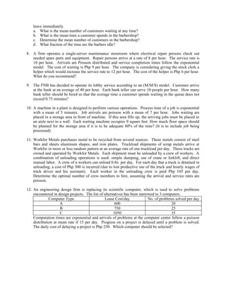 leave immediately.
    a. What is the mean number of customers waiting at any time?
    b. What is the mean time a customer spends in the barbershop?
    c. Determine the mean number of customers in the barbershop?
    d. What fraction of the time are the barbers idle?

8. A firm operates a single-server maintenance storeroom where electrical repair persons check out
   needed spare parts and equipment. Repair persons arrive at a rate of 8 per hour. The service rate is
   10 per hour. Arrivals are Poisson distributed and service completion times follow the exponential
   model. The cost of waiting is Php 9 per hour. The company is considering giving the stock clerk a
   helper which would increase the service rate to 12 per hour. The cost of the helper is Php 6 per hour.
   What do you recommend?

9. The FNB has decided to operate its lobby service according to an (M/M/S) model. Customer arrive
   at the bank at an average of 40 per hour. Each bank teller can serve 10 people per hour. How many
   bank teller should be hired so that the average time a customer spends waiting in the queue does not
   exceed 0.75 minutes?

10. A machine in a plant is designed to perform various operations. Process time of a job is exponential
    with a mean of 5 minutes. Job arrivals are poisson with a mean of 7 per hour. Jobs waiting are
    placed in a storage area in front of machine. If this area fills up, the arriving jobs must be placed in
    an aisle next to a wall. Each waiting machine occupies 9 square feet. How much floor space should
    be planned for the storage area if it is to be adequate 80% of the time? (It is to include job being
    processed)

11. Workfor Metals purchases metal to be recycled from several sources. These metals consist of steel
    bars and sheets aluminum shapes, and iron plates. Truckload shipments of scrap metals arrive at
    Workfor in more or less random pattern at an average rate of one truckload per day. These trucks are
    owned and operated by Workfor Metals. Each shipment must be unloaded by a crew of workers. A
    combination of unloading operations is used: simple dumping, use of crane or forklift, and direct
    manual labor. A crew of n workers can unload 0.8n per day. For each day that a truck is detained in
    unloading, a cost of Php 300 is incurred (due to lost productive use of the truck and hourly wages of
    track driver and his assistant). Each worker in the unloading crew is paid Php 105 per day.
    Determine the optimal number of crew members to hire, assuming the arrival and service rates are
    poisson.

12. An engineering design firm is replacing its scientific computer, which is sued to solve problems
    encountered in design projects. The list of alternatives has been narrowed to 3 computers.
              Computer Type                      Lease Cost/day            No. of problems solved per day
                     A                                 600                               20
                     B                                 750                               25
                     C                                1050                               35
    Computation times are exponential and arrivals of problems at the computer center follow a poisson
    distribution at mean rate if 15 per day. Progress on a project is delayed until a problem is solved.
    The daily cost of delaying a project is Php 250. Which computer should be selected?
 
