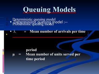 Queuing Models
 Deterministic queuing model :--
  = Mean number of arrivals per time
1. Deterministic queuing model
2. Probabilistic queuing model
•
period
µ = Mean number of units served per
time period
 