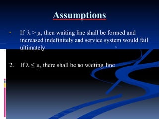 Assumptions
• If  > µ, then waiting line shall be formed and
increased indefinitely and service system would fail
ultimately 
2. If   µ, there shall be no waiting line
 