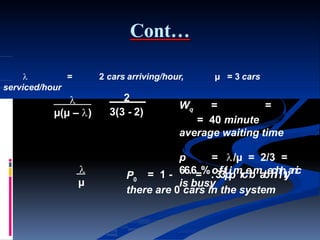 Cont…
= 2 cars arriving/hour, µ = 3 cars
Wq = =
= 40 minute
average waiting time
is busy

serviced/hour

µ(µ – )
2
3(3 - 2)

µ
P0
p = /µ = 2/3 =
= 1 - 66.6=%.o3f3tipipmroebmabeiclihihtyanic
there are 0 cars in the system
 