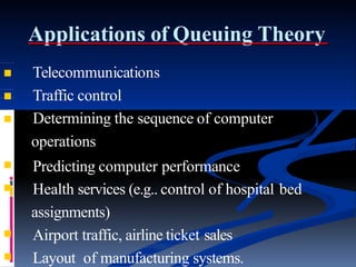 Applications of Queuing Theory


Telecommunications
Traffic control


Determining the sequence of computer
operations
Predicting computer performance
 Health services (e.g.. control of hospital bed
assignments)
 Airport traffic, airline ticket sales
 Layout of manufacturing systems.
 
