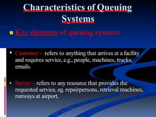 Characteristics of Queuing
Systems
 Key elements of queuing systems
• Customer:-- refers to anything that arrives at a facility
and requires service, e.g., people, machines, trucks,
emails.
• Server:-- refers to any resource that provides the
requested service, eg. repairpersons, retrieval machines,
runways at airport.
 
