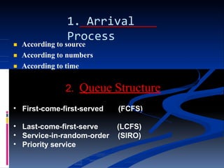 1. Arrival
Process



According to source
According to numbers
According to time
•
2. Queue Structure
First-come-first-served (FCFS)
(LCFS)
(SIRO)
•
•
•
Last-come-first-serve
Service-in-random-order
Priority service
 