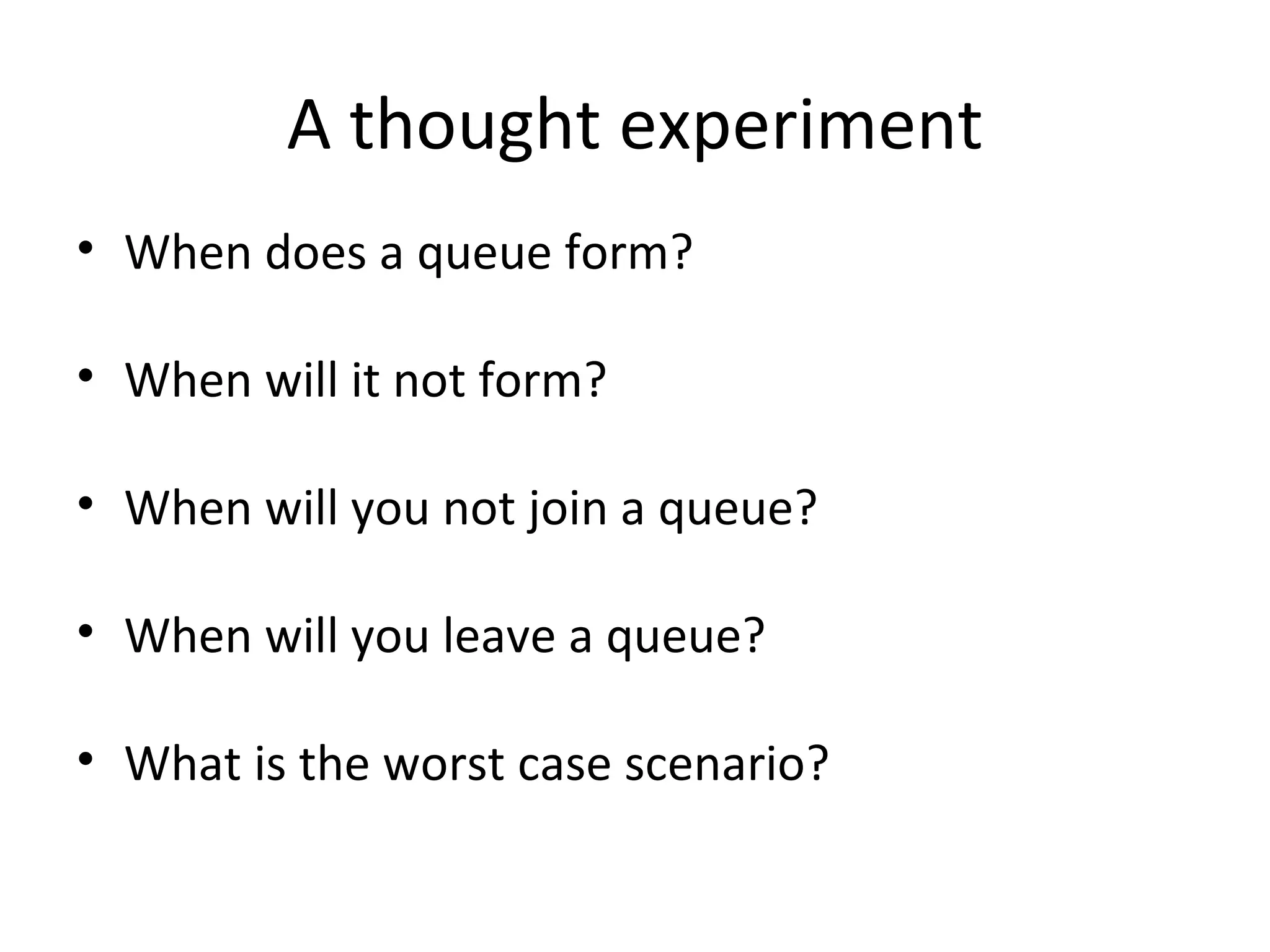 A thought experiment
• When does a queue form?

• When will it not form?

• When will you not join a queue?

• When will you leave a queue?

• What is the worst case scenario?
 