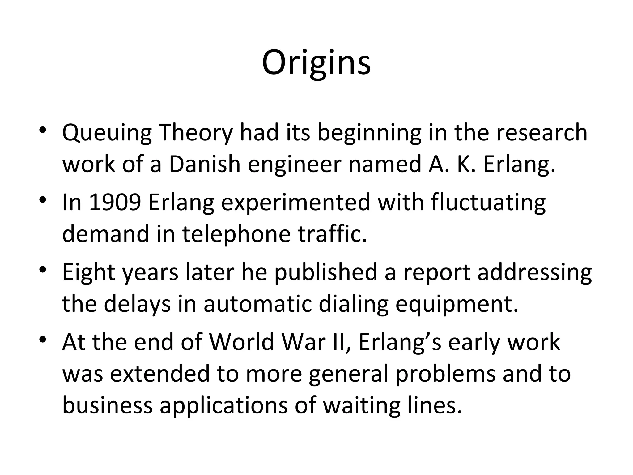 Origins
• Queuing Theory had its beginning in the research
  work of a Danish engineer named A. K. Erlang.
• In 1909 Erlang experimented with fluctuating
  demand in telephone traffic.
• Eight years later he published a report addressing
  the delays in automatic dialing equipment.
• At the end of World War II, Erlang’s early work
  was extended to more general problems and to
  business applications of waiting lines.
 