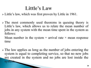  Little’s law, which was first proven by Little in 1961.
 The most commonly used theorems in queuing theory is
Little’s law, which allows us to relate the mean number of
jobs in any system with the mean time spent in the system as
follows:
Mean number in the system = arrival rate × mean response
time
 The law applies as long as the number of jobs entering the
system is equal to completing service, so that no new jobs
are created in the system and no jobs are lost inside the
system.
10
 