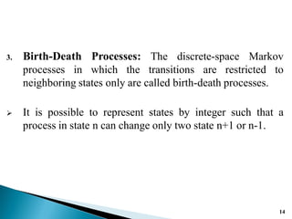 3. Birth-Death Processes: The discrete-space Markov
processes in which the transitions are restricted to
neighboring states only are called birth-death processes.
 It is possible to represent states by integer such that a
process in state n can change only two state n+1 or n-1.
14
 