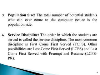 5. Population Size: The total number of potential students
who can ever come to the computer centre is the
population size.
6. Service Discipline: The order in which the students are
served is called the service discipline. The most common
discipline is First Come First Served (FCFS). Other
possibilities are Last Come First Served (LCFS) and Last
Come First Served with Preempt and Resume (LCFS-
PR).
4
 