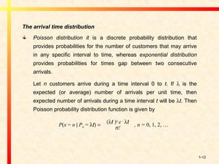 1-12
The arrival time distribution
Poisson distribution it is a discrete probability distribution that
provides probabilities for the number of customers that may arrive
in any specific interval to time, whereas exponential distribution
provides probabilities for times gap between two consecutive
arrivals.
Let n customers arrive during a time interval 0 to t. If λ is the
expected (or average) number of arrivals per unit time, then
expected number of arrivals during a time interval t will be λt. Then
Poisson probability distribution function is given by
P(x = n | Pn = λt) =
(λt )n
e -
λt
n!
, n = 0, 1, 2, …
 