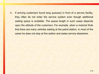 1-19
If arriving customers found long queue(s) in front of a service facility,
they often do not enter the service system even though additional
waiting space is available. The queue length in such cases depends
upon the attitude of the customers. For example, when a motorist finds
that there are many vehicles waiting at the petrol station, in most of the
cases he does not stop at this station and seeks service elsewhere.
 