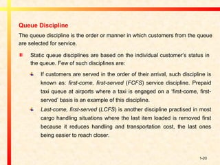 1-20
Queue Discipline
The queue discipline is the order or manner in which customers from the queue
are selected for service.
Static queue disciplines are based on the individual customer’s status in
the queue. Few of such disciplines are:
If customers are served in the order of their arrival, such discipline is
known as: first-come, first-served (FCFS) service discipline. Prepaid
taxi queue at airports where a taxi is engaged on a ‘first-come, first-
served’ basis is an example of this discipline.
Last-come, first-served (LCFS) is another discipline practised in most
cargo handling situations where the last item loaded is removed first
because it reduces handling and transportation cost, the last ones
being easier to reach closer.
 