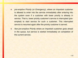 1-22
pre-emptive Priority (or Emergency), where an important customer
is allowed to enter into the service immediately after entering into
the system even if a customer with lower priority is already in
service. That is, lower priority customer’s service is interrupted (pre-
empted) to start service for such a customer. This interrupted
service is resumed again after the priority customer is served.
Non-pre-emptive Priority where an important customer goes ahead
in the queue, but service is started immediately on completion of
the current service.
 