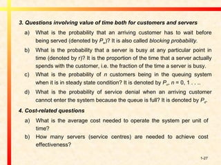 1-27
3. Questions involving value of time both for customers and servers
a) What is the probability that an arriving customer has to wait before
being served (denoted by Pw)? It is also called blocking probability.
b) What is the probability that a server is busy at any particular point in
time (denoted by r)? It is the proportion of the time that a server actually
spends with the customer, i.e. the fraction of the time a server is busy.
c) What is the probability of n customers being in the queuing system
when it is in steady state condition? It is denoted by Pn, n = 0, 1 . . ..
d) What is the probability of service denial when an arriving customer
cannot enter the system because the queue is full? It is denoted by Pd.
4. Cost-related questions
a) What is the average cost needed to operate the system per unit of
time?
b) How many servers (service centres) are needed to achieve cost
effectiveness?
 