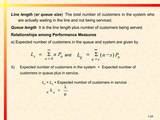 1-29
Line length (or queue size)  The total number of customers in the system who
are actually waiting in the line and not being serviced.
Queue length  It is the line length plus number of customers being served.
Relationships among Performance Measures
a) Expected number of customers in the queue and system are given by
and
Ls = Lq + Expected number of customers in service
=
L n Ps
n
n=
=
∞
Σ
0
L n s Pq
n s
n
= −
=
∞
Σ ( )
b) Expected number of customers in the system = Expected number of
customers in queue plus in service.
L
q
+
λ
µ
 